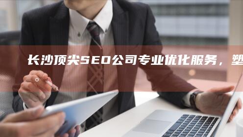 长沙顶尖SEO公司：专业优化服务，塑造品牌新高度